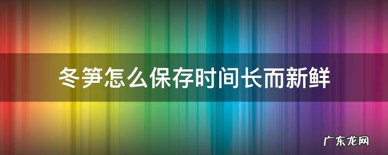 冬笋怎么保存时间长而新鲜 冬笋如何长时间保鲜
