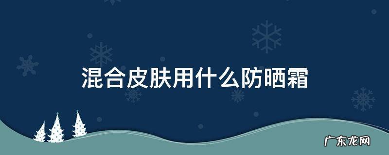 混合皮肤用什么防晒霜 混合型皮肤适合的防晒霜