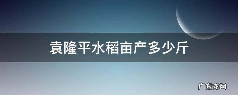 袁隆平水稻亩产多少斤正常 袁隆平水稻亩产多少斤