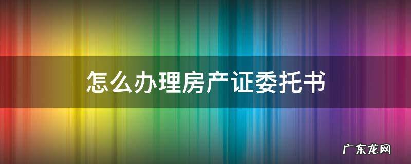 怎么办理房产证委托书 房产证委托办理书怎么写