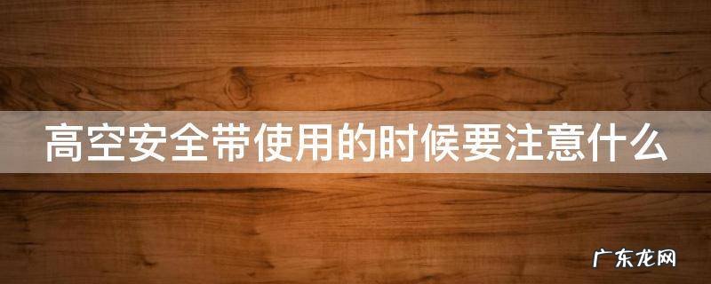 高空安全带使用的时候要注意什么 高空安全带使用的时候要注意什么