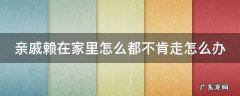 亲戚赖在家里不走怎么办呀 亲戚赖在家里怎么都不肯走怎么办