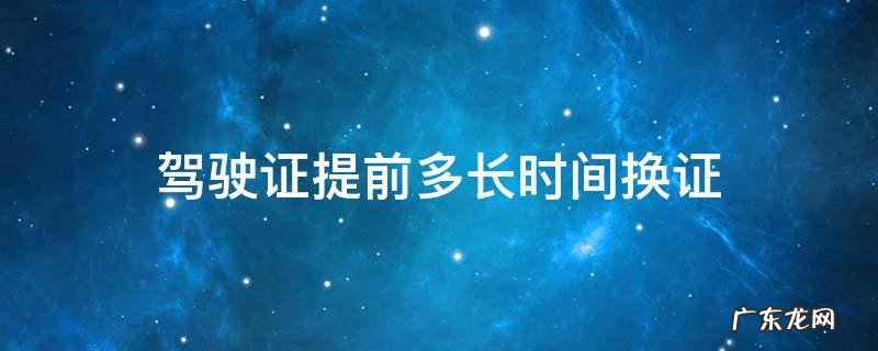 驾驶证换证应该提前多长时间 驾驶证提前多长时间换证
