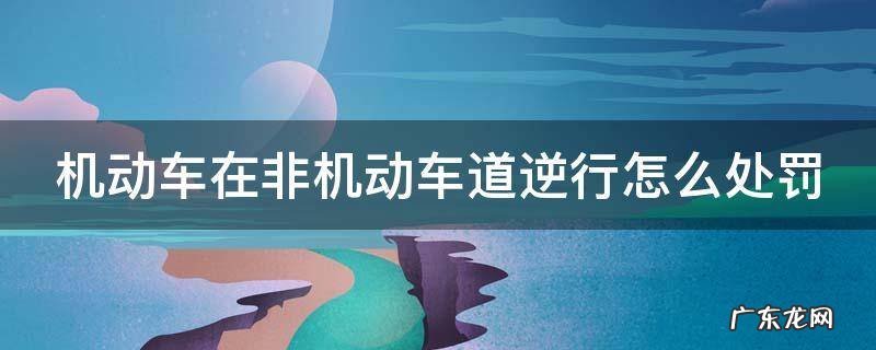机动车在非机动车道逆行怎么处罚 机动车在非机动车道逆行怎么处罚扣几分