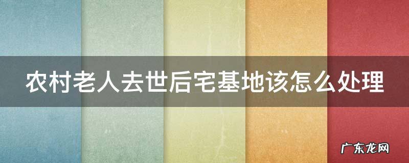 农村老人死了宅基地归谁 农村老人去世后宅基地该怎么处理