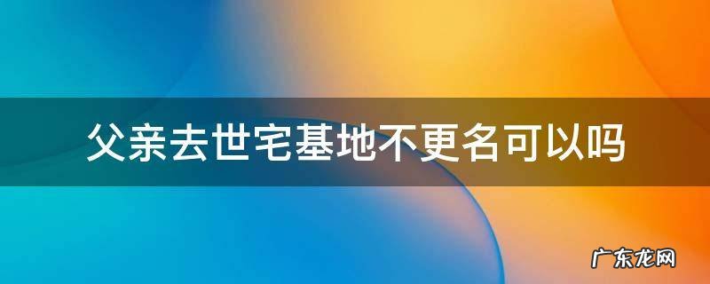 父亲去世宅基地不更名可以吗 宅基地的产权是已过世的父亲,怎么办?