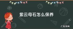 紫云母的保养 紫云母石怎么保养