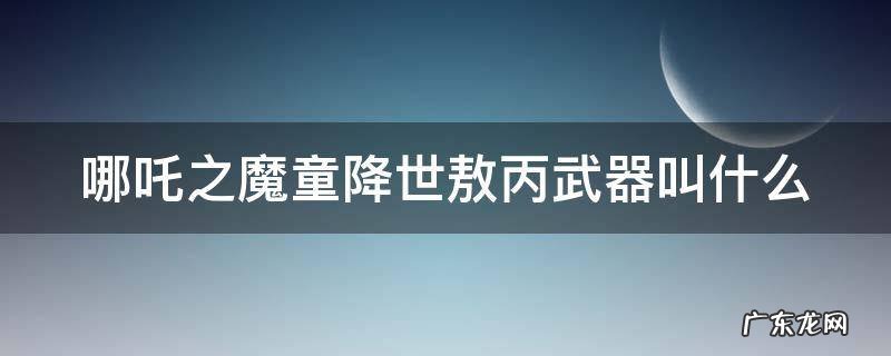 哪吒之魔童降世敖丙武器叫什么