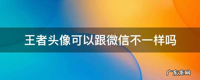 王者头像是不是可以和微信不一样 王者头像可以跟微信不一样吗