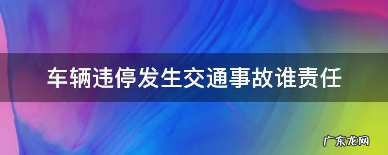 车辆违停发生交通事故谁责任 违停车辆出交通事故承担什么责任