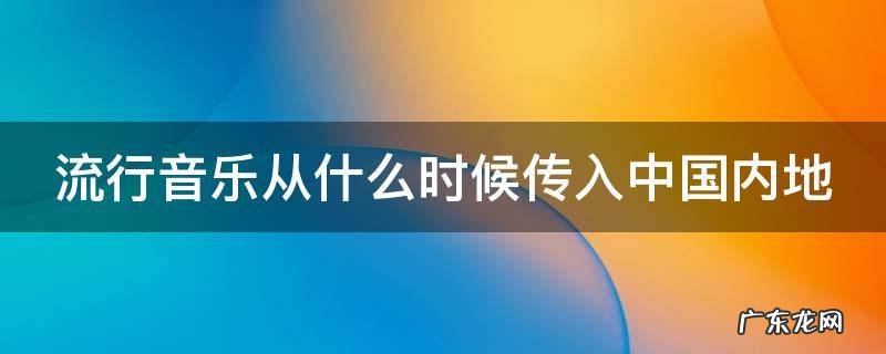 流行音乐是从哪年开始兴起的 流行音乐从什么时候传入中国内地