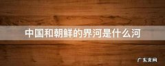 中国和朝鲜的分界河是什么河 中国和朝鲜的界河是什么河