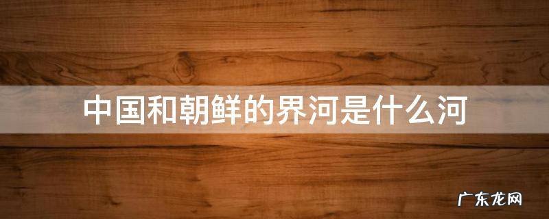 中国和朝鲜的分界河是什么河 中国和朝鲜的界河是什么河