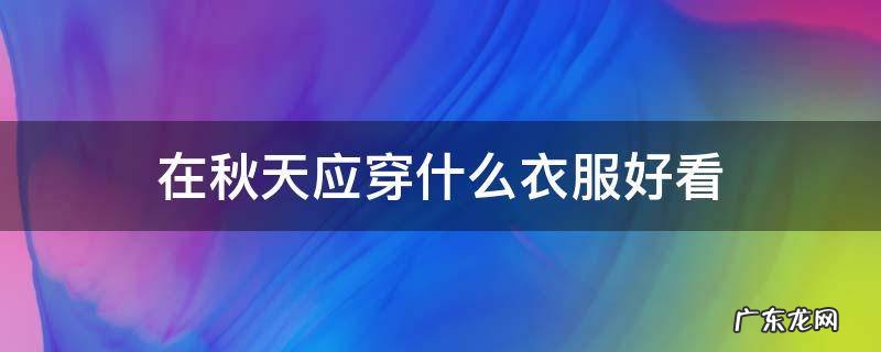 在秋天应穿什么衣服好看 适合秋天穿的衣服有哪些