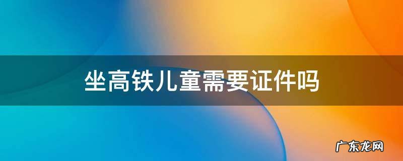 坐高铁儿童需要证件吗 儿童乘坐高铁需要带什么证件