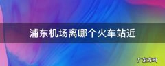浦东机场离哪个火车站近 浦东机场离什么火车站近
