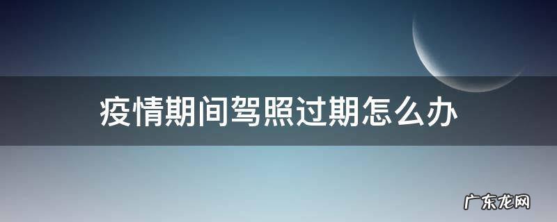 疫情期间驾照过期了 疫情期间驾照过期怎么办