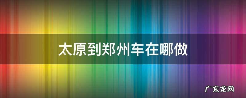 太原到郑州车在哪做 太原到郑州的大巴在哪个站坐车