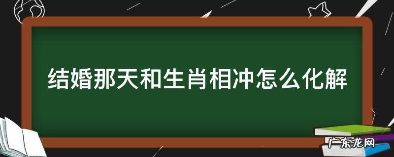 结婚那天和生肖相冲怎么化解 结婚当天属相相冲化解
