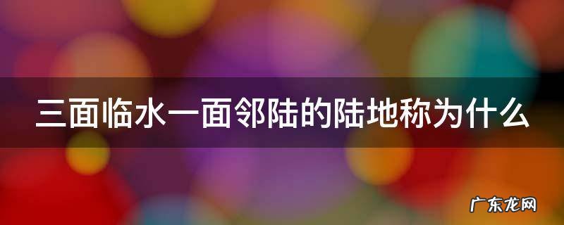 三面陆地一面临海 三面临水一面邻陆的陆地称为什么