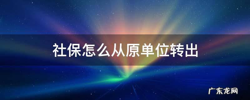 社保怎么从原单位转出 社保怎么从原单位转出到新单位