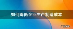 如何降低企业生产制造成本 如何降低制造企业的成本