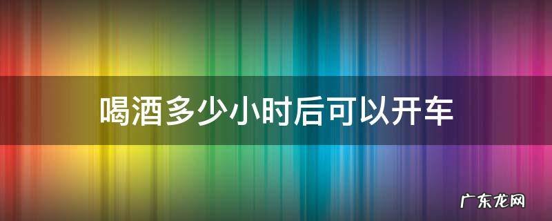 喝酒多少小时之后能开车 喝酒多少小时后可以开车