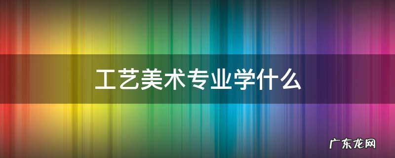 工艺美术专业学什么 工艺美术专业学什么设计