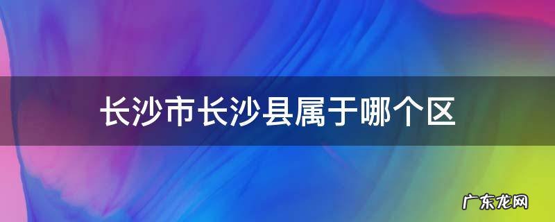 长沙市长沙县属于什么区 长沙市长沙县属于哪个区