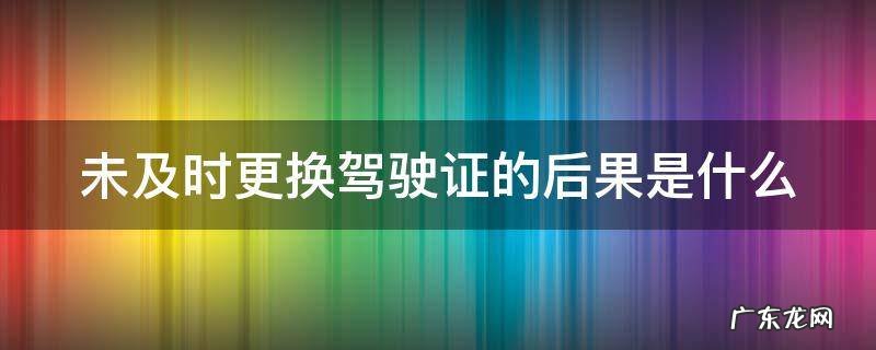 未及时更换驾驶证的后果是什么 未及时更换驾驶证的后果是什么意思