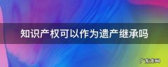 知识产权可以作为遗产继承吗 著作权可以作为遗产继承吗