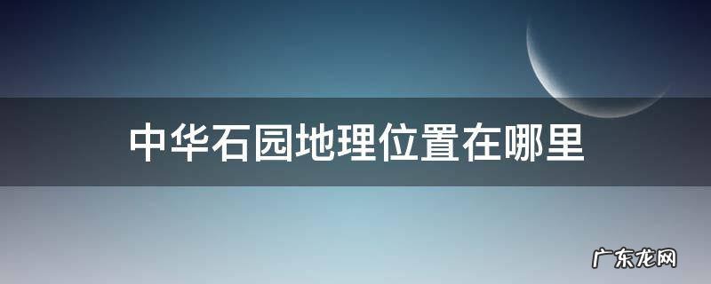 中华石园地理位置在哪里 中华石园在哪儿
