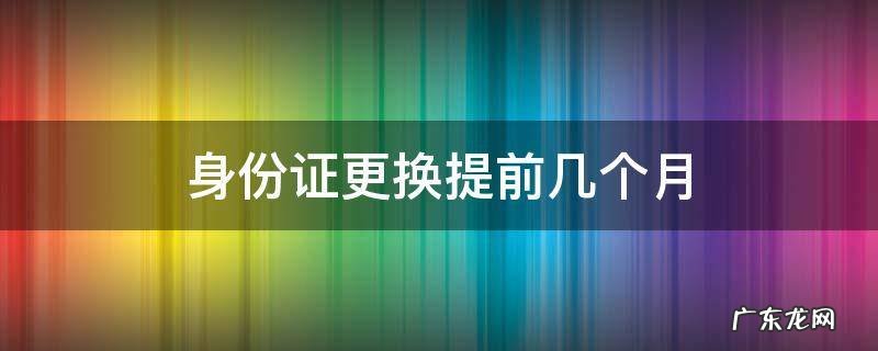 身份证要提前几个月更换 身份证更换提前几个月