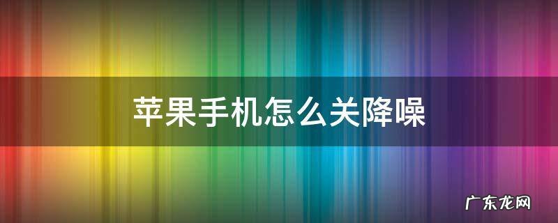 iphone怎么关闭降噪 苹果手机怎么关降噪