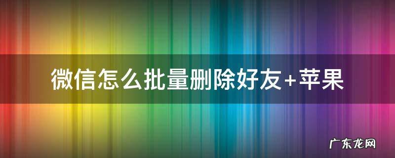 微信怎么批量删除好友 苹果手机微信怎么批量删除好友