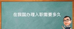入职多久办理入职手续 在我国办理入职需要多久