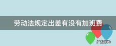 劳动法规定出差有没有加班费 出差加班不算加班费合法吗