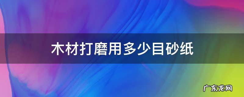 木材打磨用多少目砂纸 木家具打磨用多少目砂纸