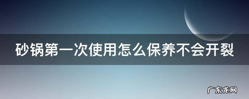 砂锅第一次使用怎么保养不会开裂 砂锅第1次使用如何处理