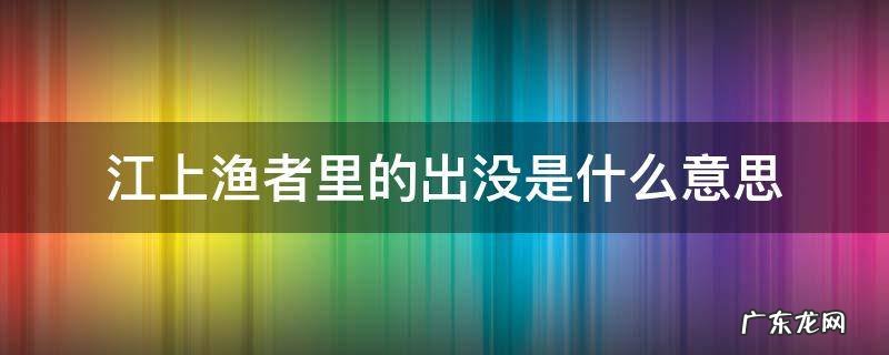 江上渔者出入还是出没 江上渔者里的出没是什么意思