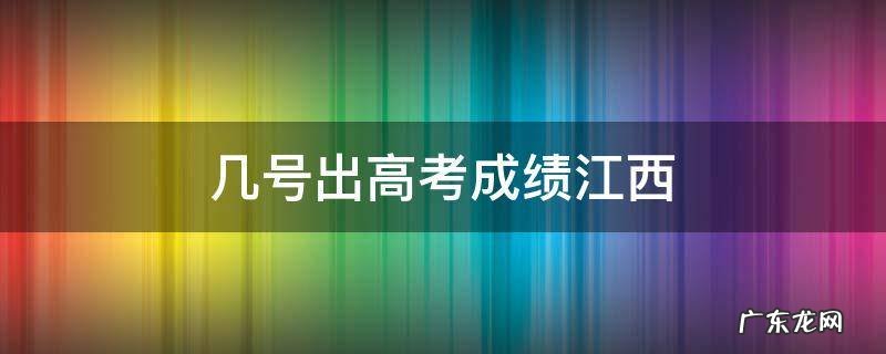 几号出高考成绩江西 江西什么时间出高考成绩