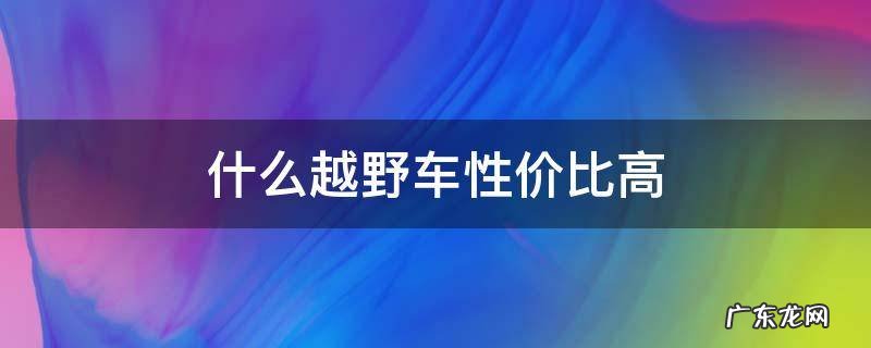 什么越野车性价比高 想买越野车型哪种性价比最高