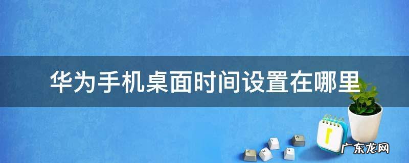 华为手机在桌面怎么设置时间 华为手机桌面时间设置在哪里