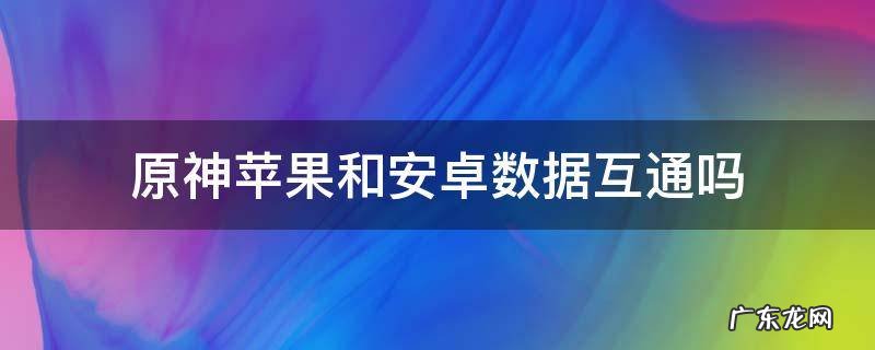 原神安卓与苹果数据互通吗 原神苹果和安卓数据互通吗