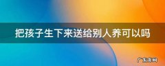 把孩子生下来送给别人养可以吗 把孩子生下来送人对她好不好