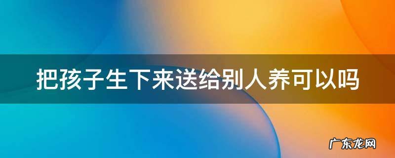 把孩子生下来送给别人养可以吗 把孩子生下来送人对她好不好