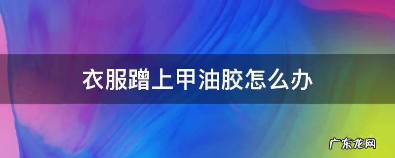 衣服蹭上甲油胶怎么办 衣服沾到甲油胶