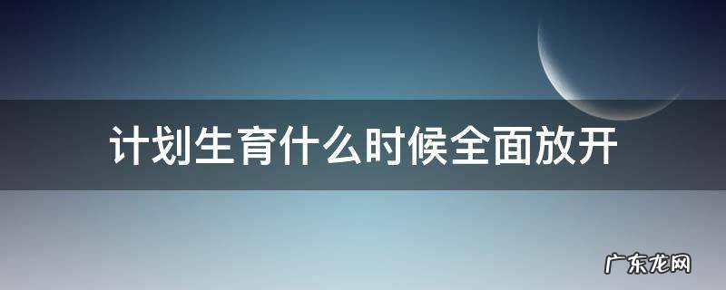 计划生育什么时候全面放开 计划生育什么时候全面放开三胎
