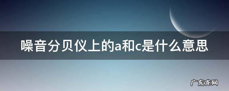噪音分贝仪上的a和c是什么意思啊 噪音分贝仪上的a和c是什么意思