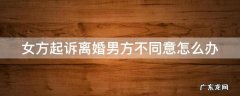 女方起诉离婚男方不同意怎么办 女方起诉离婚男方不同意怎么办